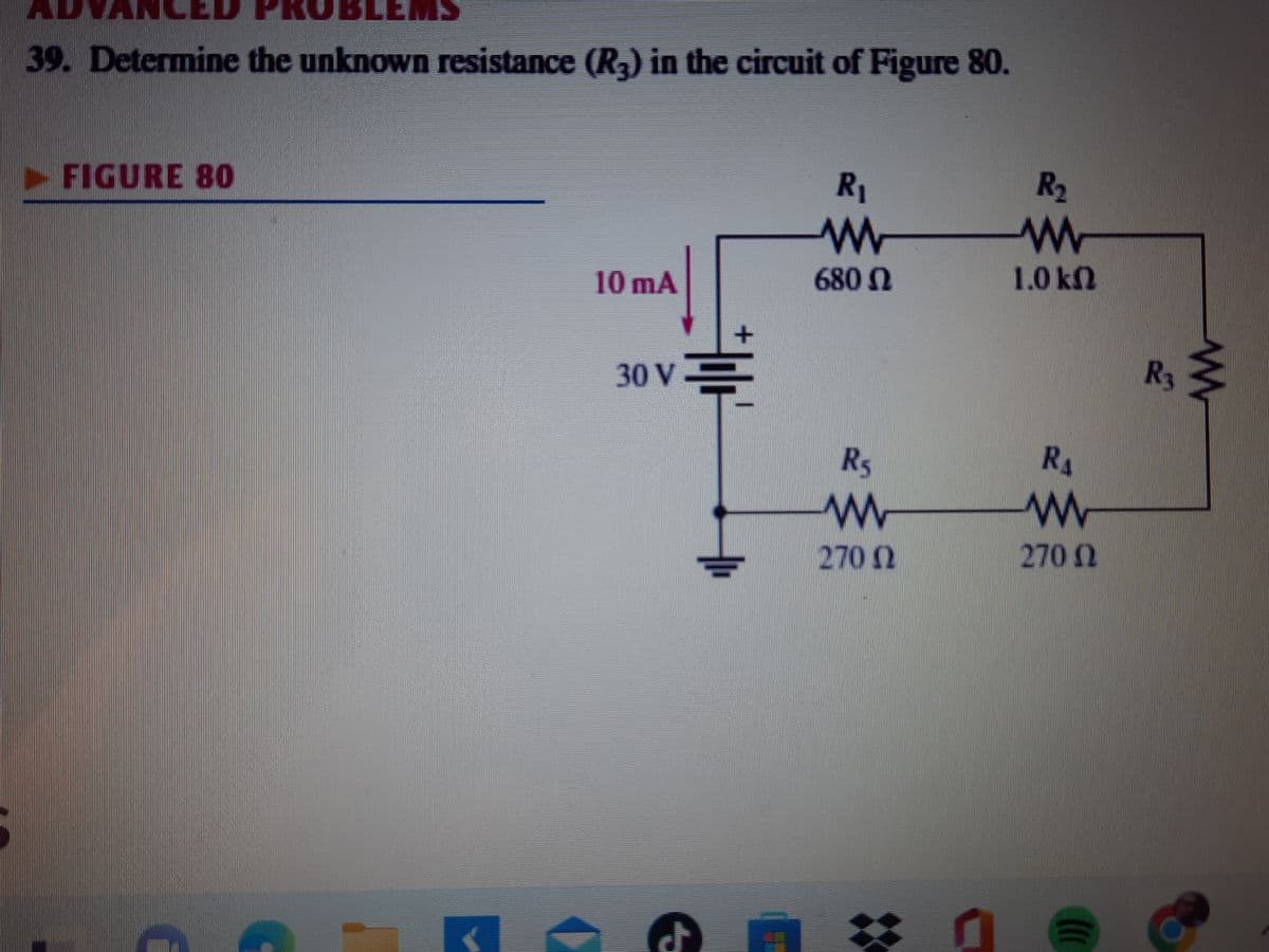 39. Determine the unknown resistance (R3) in the circuit of Figure 80.
FIGURE 80
10 mA
30 V
+
lf
✔
R₁
www
680 Ω
R5
www
270 2
: 0
R₂
www
1.0 ΚΩ
R₁
www
270 (2
Ω
R3