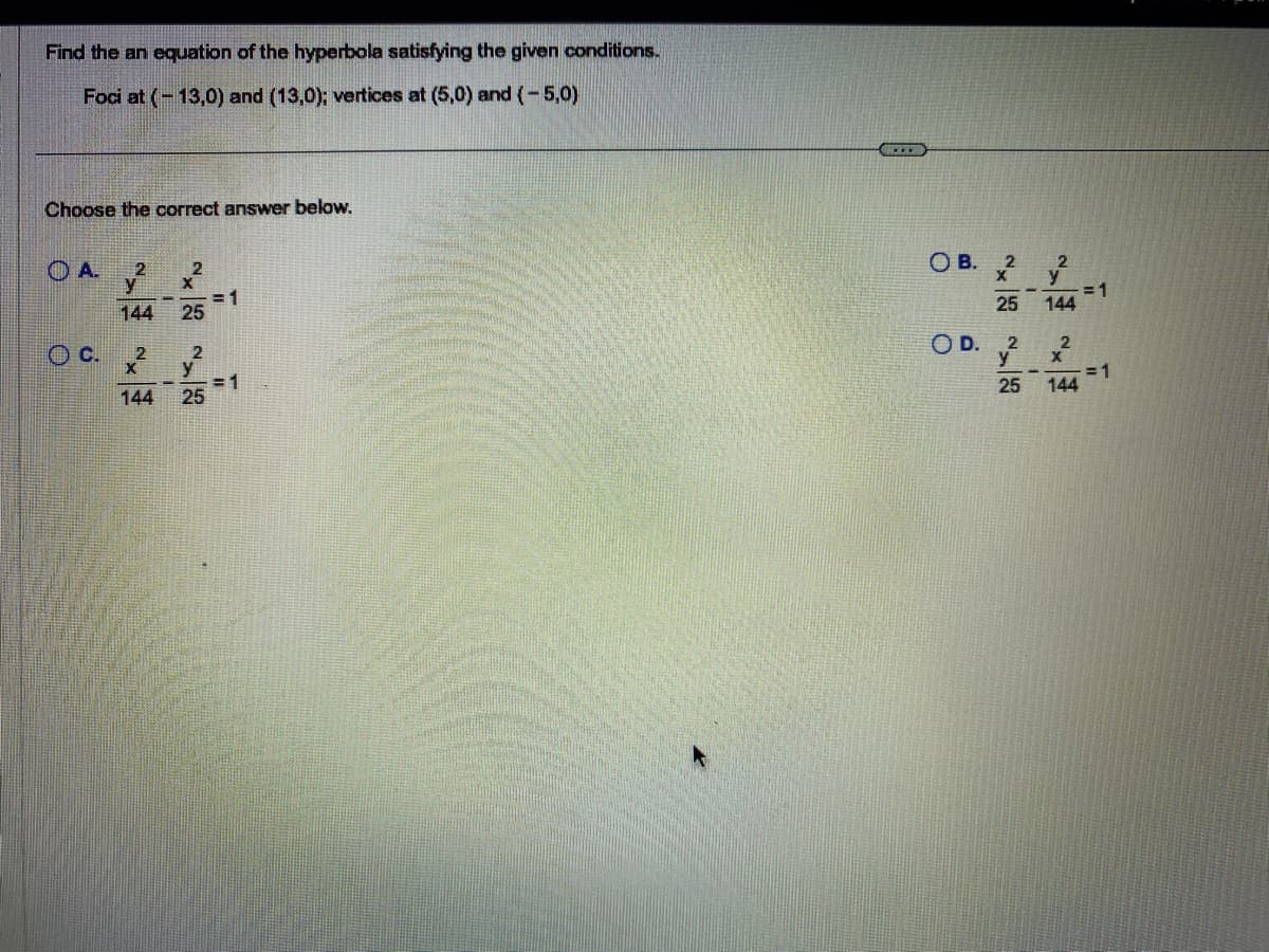 Find the an equation of the hyperbola satisfying the given conditions.
Foci at (-13,0) and (13,0); vertices at (5,0) and (-5,0)
Choose the correct answer below.
A.
C.
2
Y
144
2
X
144
2
X
25
2
y
25
= 1
= 1
BMW
OB. 2
25
OD. 2
y
25
2
y
144
2
X
144
= 1
= 1