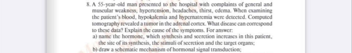 8. A 55-year-old man presented to the hospital with complaints of general and
muscular weakness, hypertension, headaches, thirst, edema. When examining
the patient's blood, hypokalemia and hypernatremia were detected. Computed
tomography revealed a tumor in the adrenal cortex. What disease can correspond
to these data? Explain the cause of the symptoms. For answer:
a) name the hormone, which synthesis and secretion increases in this patient,
the site of its synthesis, the stimuli of secretion and the target organs;
b) draw a schematic mechanism of hormonal signal transduction;