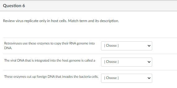 Question 6
Review virus replicate only in host cells. Match term and its description.
Retroviruses use these enzymes to copy their RNA genome into
[ Choose J
DNA.
The viral DNA that is integrated into the host genome is called a
| Choose J
These enzymes cut up foreign DNA that invades the bacteria cells.
[ Choose J
