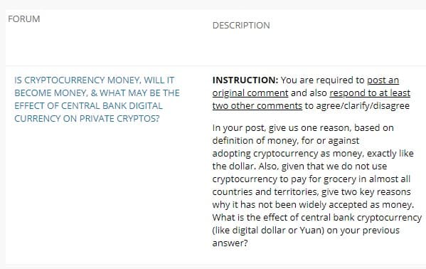 FORUM
DESCRIPTION
IS CRYPTOCURRENCY MONEY, WILL IT
INSTRUCTION: You are required to post an
original comment and also respond to at least
two other comments to agree/clarify/disagree
BECOME MONEY, & WHAT MAY BE THE
EFFECT OF CENTRAL BANK DIGITAL
CURRENCY ON PRIVATE CRYPTOS?
In your post, give us one reason, based on
definition of money, for or against
adopting cryptocurrency as money, exactly like
the dollar. Also, given that we do not use
cryptocurrency to pay for grocery in almost all
countries and territories, give two key reasons
why it has not been widely accepted as money.
What is the effect of central bank cryptocurrency
(like digital dollar or Yuan) on your previous
answer?
