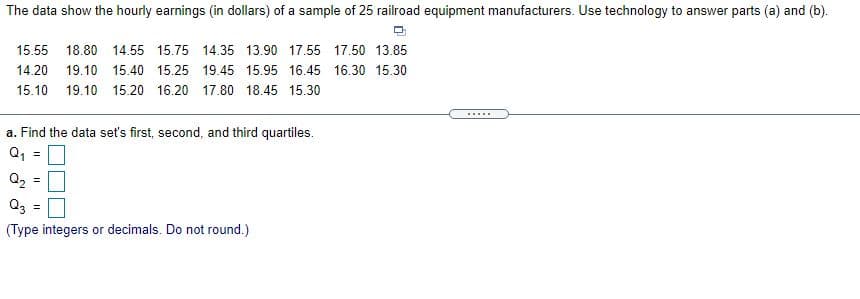 The data show the hourly earnings (in dollars) of a sample of 25 railroad equipment manufacturers. Use technology to answer parts (a) and (b).
15.55 18.80 14.55 15.75 14.35 13.90 17.55 17.50 13.85
14.20 19.10 15.40 15.25 19.45 15.95 16.45 16.30 15.30
15.10 19.10 15.20 16.20 17.80 18.45 15.30
.....
a. Find the data set's first, second, and third quartiles.
Q, =
Q2 =
Q3 =
(Type integers or decimals. Do not round.)

