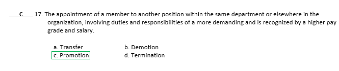 17. The appointment of a member to another position within the same department or elsewhere in the
organization, involving duties and responsibilities of a more demanding and is recognized by a higher pay
grade and salary.
a. Transfer
b. Demotion
c. Promotion
d. Termination
