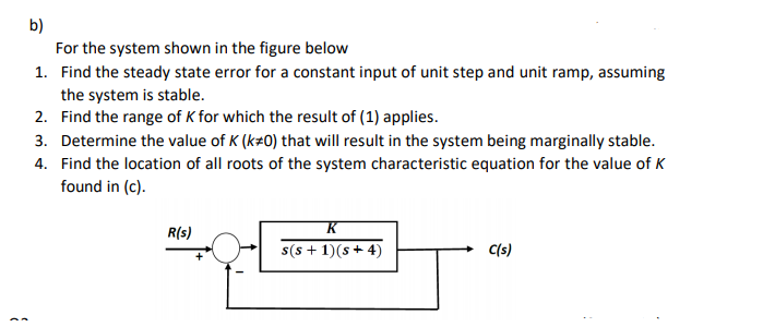 b)
For the system shown in the figure below
1. Find the steady state error for a constant input of unit step and unit ramp, assuming
the system is stable.
2. Find the range of K for which the result of (1) applies.
3. Determine the value of K (k#0) that will result in the system being marginally stable.
4. Find the location of all roots of the system characteristic equation for the value of K
found in (c).
K
R(s)
s(s + 1)(s+ 4)
C(s)
