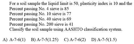 For a soil sample the liquid limit is 50, plasticity index is 10 and the
Percent passing No. 4 sieve is 85
Percent passing No. 10 sieve is 77
Percent passing No. 40 sieve is 69
Percent passing No. 200 sieve is 41
Classify the soil sample using AASHTO classification system.
A) A-7-6(1) B) A-7-5(1.25) C) A-7-6(2) D) A-7-5(1.5)
