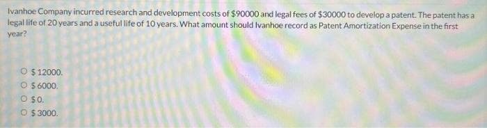 Ivanhoe Company incurred research and development costs of $90000 and legal fees of $30000 to develop a patent. The patent has a
legal life of 20 years and a useful life of 10 years. What amount should Ivanhoe record as Patent Amortization Expense in the first
year?
O $ 12000.
O $ 6000.
O $0.
O $3000.
