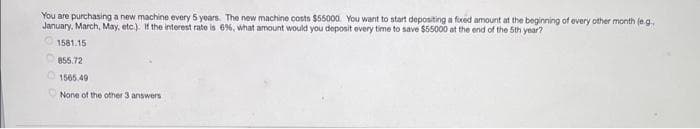 You are purchasing a new machine every 5 years. The new machine costs $55000. You want to start depositing a fixed amount at the beginning of every other month (e.g..
January, March, May, etc.). If the interest rate is 6%, what amount would you deposit every time to save $55000 at the end of the 5th year?
1581.15
855.72
1565.49
None of the other 3 answers