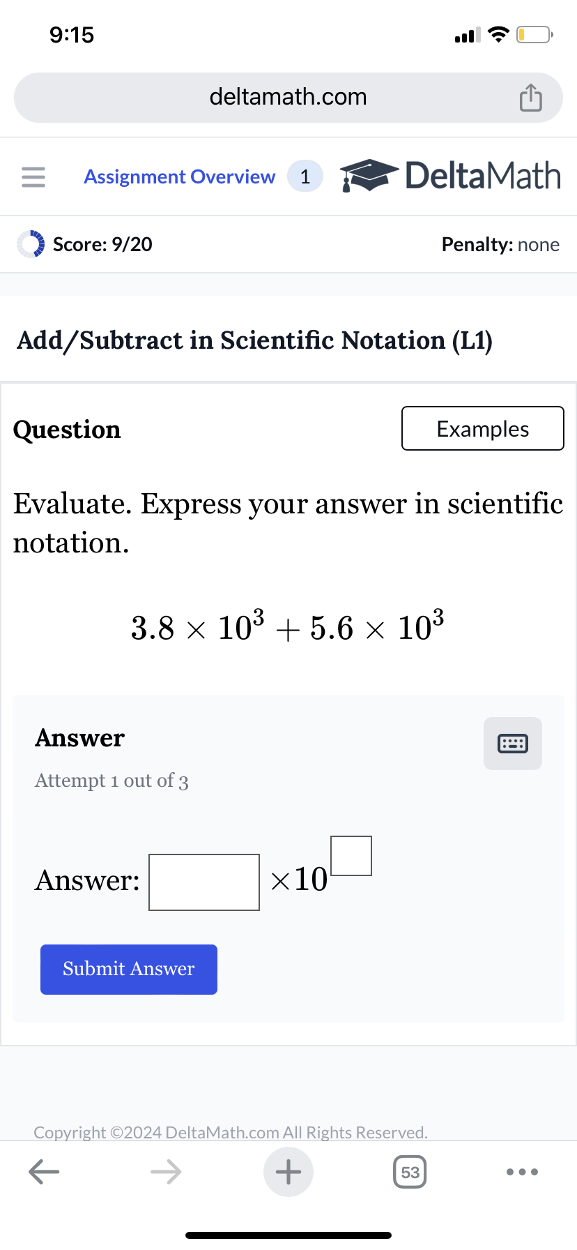 9:15
deltamath.com
= Assignment Overview 1
DeltaMath
Score: 9/20
Penalty: none
Add/Subtract in Scientific Notation (L1)
Question
Examples
Evaluate. Express your answer in scientific
notation.
3.8 × 103 +5.6 × 10³
Answer
Attempt 1 out of 3
Answer:
Submit Answer
×10
Copyright ©2024 DeltaMath.com All Rights Reserved.
←
+
53