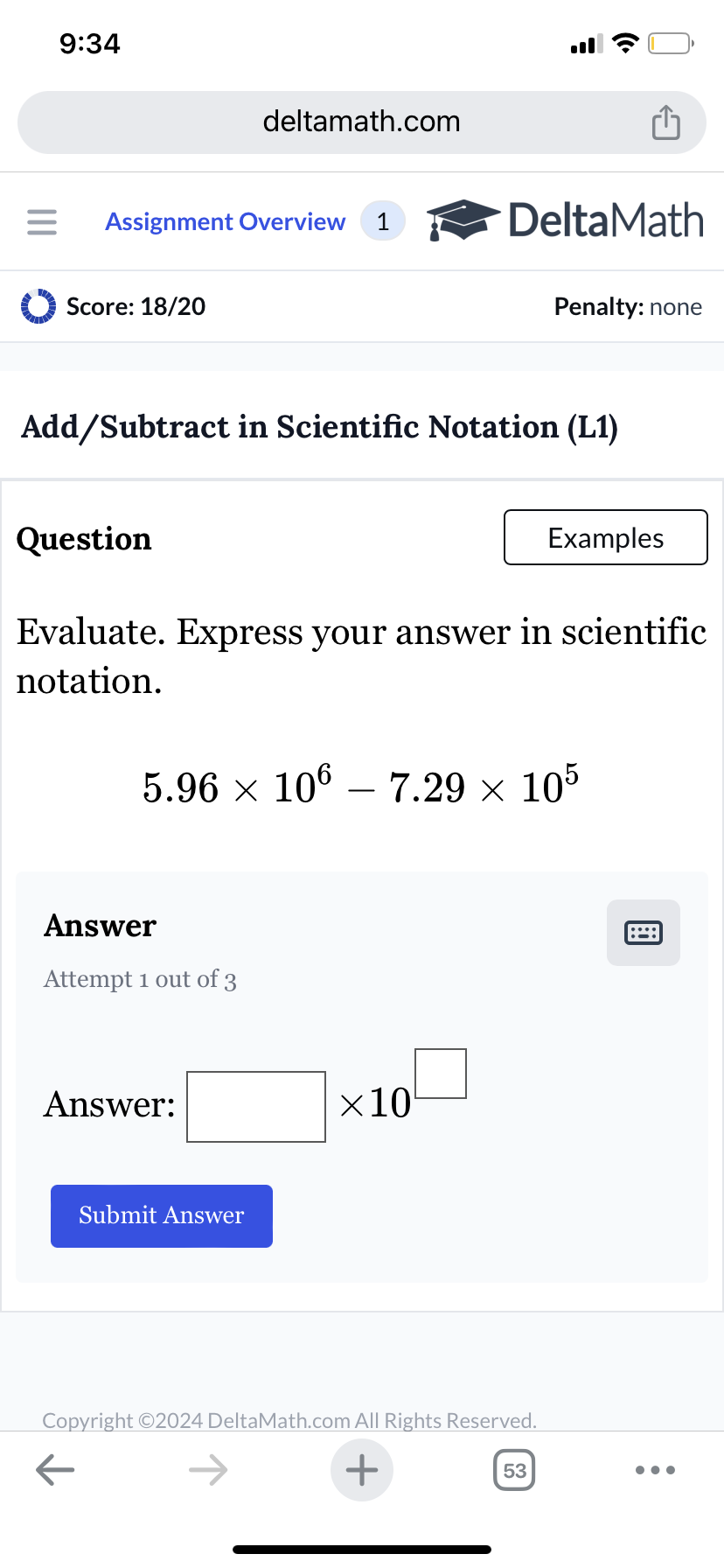 9:34
deltamath.com
= Assignment Overview 1
DeltaMath
Score: 18/20
Penalty: none
Add/Subtract in Scientific Notation (L1)
Question
Examples
Evaluate. Express your answer in scientific
notation.
5.96 × 106 – 7.29 × 105
-
Answer
Attempt 1 out of 3
Answer:
Submit Answer
×10
Copyright ©2024 DeltaMath.com All Rights Reserved.
←
+
53