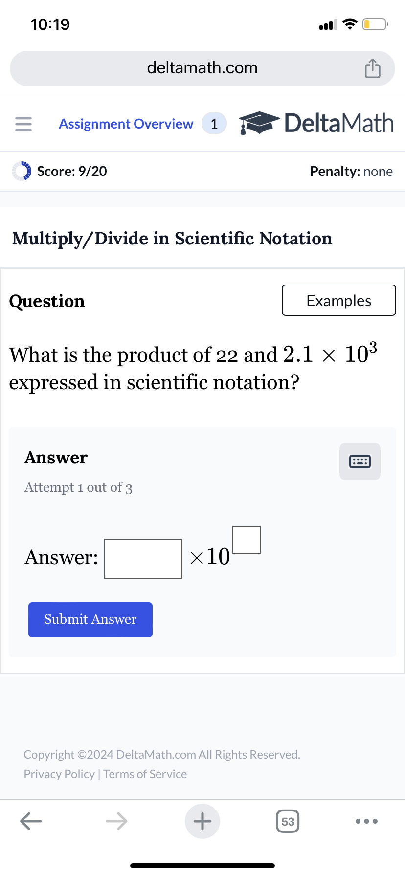 10:19
deltamath.com
= Assignment Overview 1
DeltaMath
Score: 9/20
Penalty: none
Multiply/Divide in Scientific Notation
Question
Examples
What is the product of 22 and 2.1 × 103
expressed in scientific notation?
Answer
Attempt 1 out of 3
Answer:
Submit Answer
×10
Copyright ©2024 DeltaMath.com All Rights Reserved.
Privacy Policy | Terms of Service
←
+
53
[::::