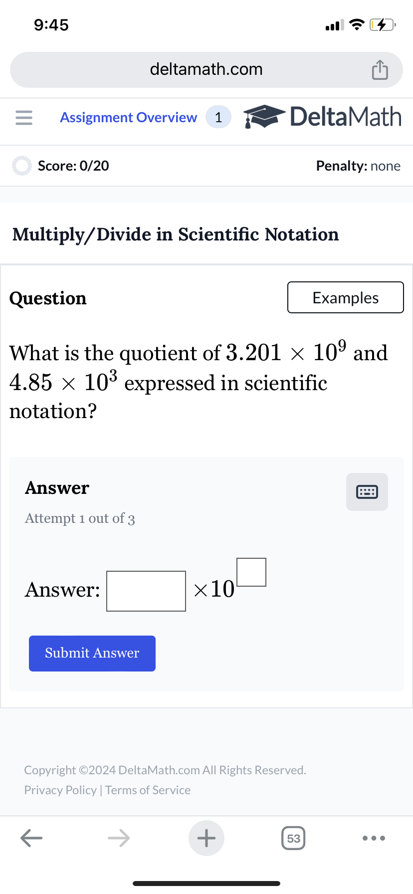 9:45
deltamath.com
= Assignment Overview 1
Score: 0/20
DeltaMath
Penalty: none
Multiply/Divide in Scientific Notation
Question
Examples
What is the quotient of 3.201 × 109 and
4.85 × 10³ expressed in scientific
notation?
Answer
Attempt 1 out of 3
Answer:
Submit Answer
×10
Copyright ©2024 DeltaMath.com All Rights Reserved.
Privacy Policy | Terms of Service
←
+
53
