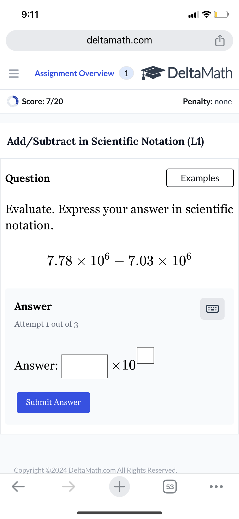 9:11
deltamath.com
= Assignment Overview 1
DeltaMath
Score: 7/20
Penalty: none
Add/Subtract in Scientific Notation (L1)
Question
Examples
Evaluate. Express your answer in scientific
notation.
7.78 × 106 – 7.03 × 106
-
Answer
Attempt 1 out of 3
Answer:
Submit Answer
×10
Copyright ©2024 DeltaMath.com All Rights Reserved.
←
+
53