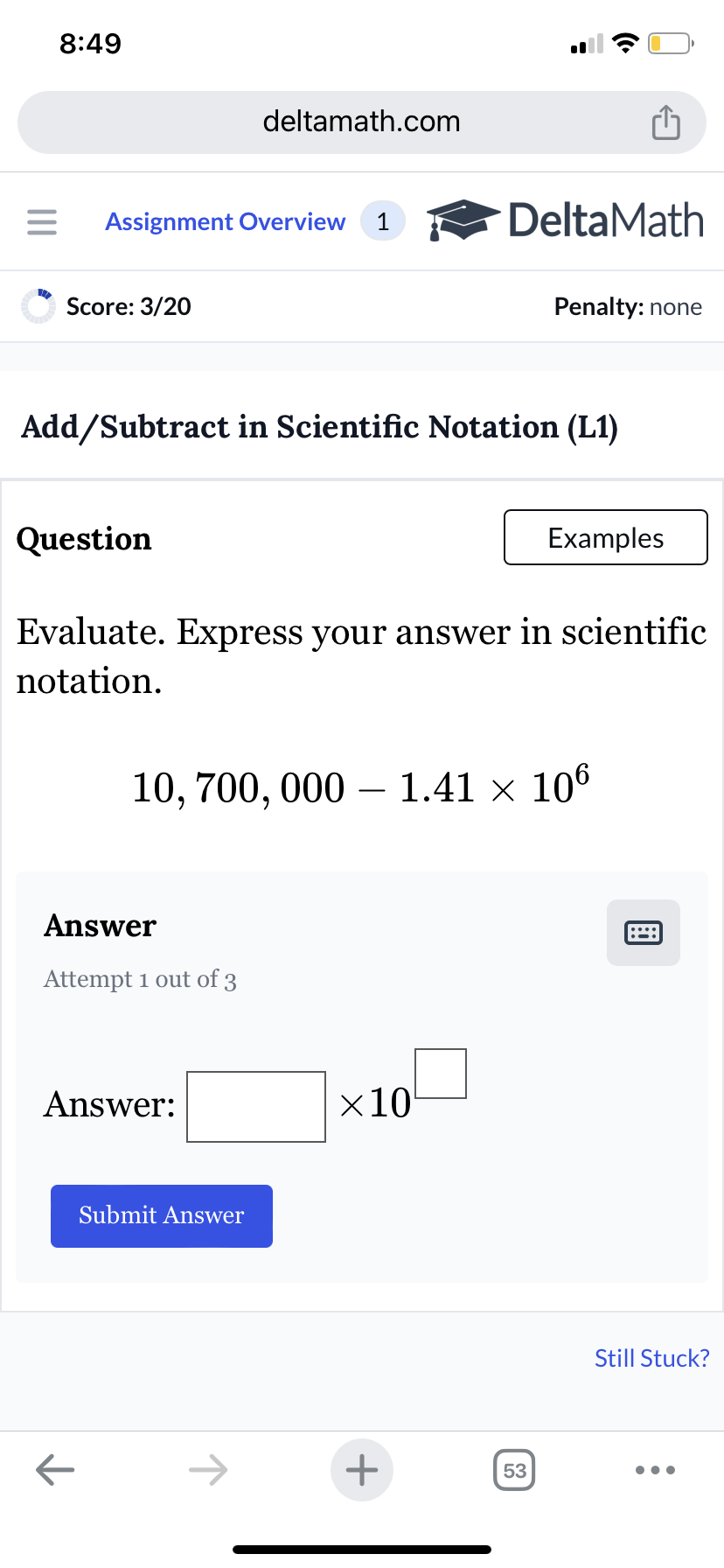 8:49
deltamath.com
= Assignment Overview 1
DeltaMath
Score: 3/20
Penalty: none
Add/Subtract in Scientific Notation (L1)
Question
Examples
Evaluate. Express your answer in scientific
notation.
10, 700,000 - 1.41 × 106
Answer
Attempt 1 out of 3
Answer:
Submit Answer
×10
←
+
53
Still Stuck?