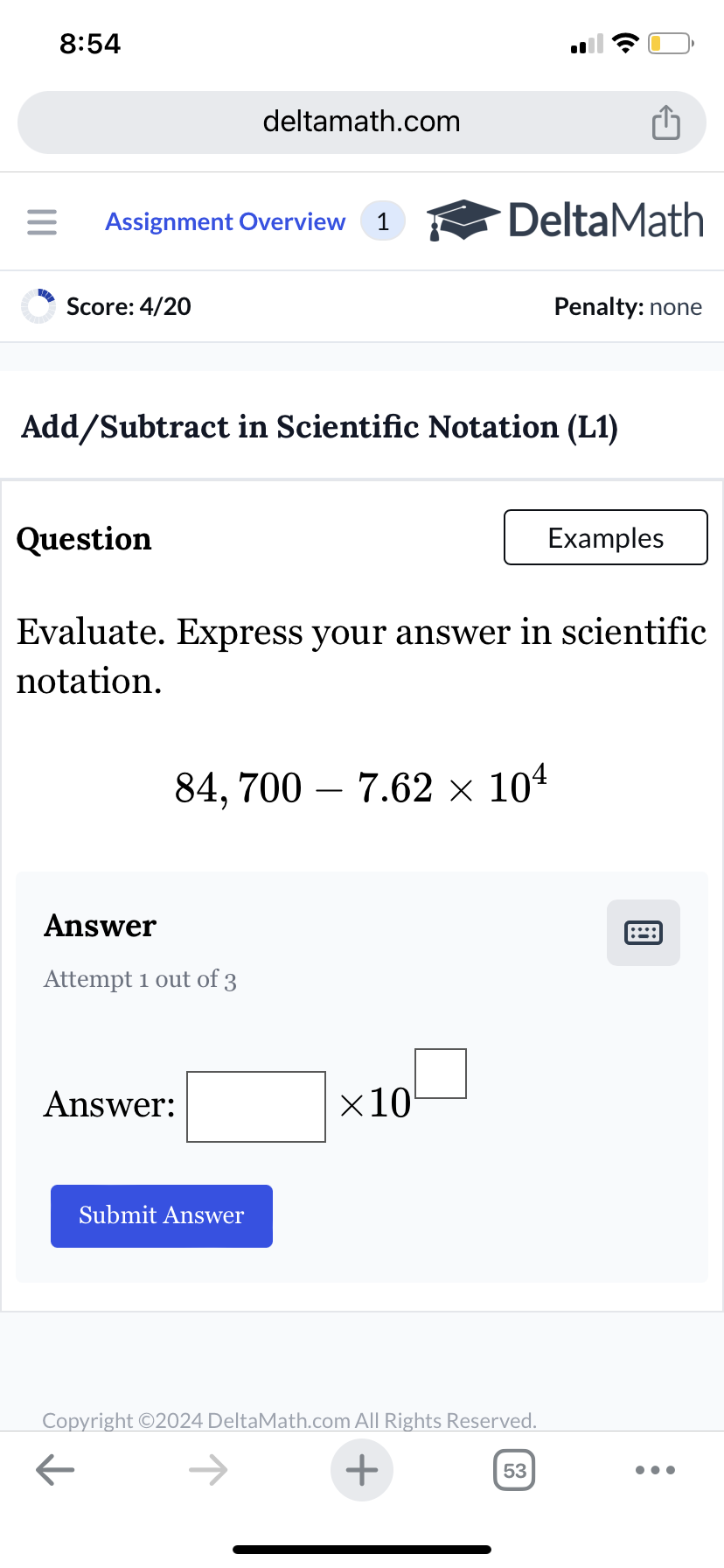 8:54
deltamath.com
= Assignment Overview 1
DeltaMath
Score: 4/20
Penalty: none
Add/Subtract in Scientific Notation (L1)
Question
Examples
Evaluate. Express your answer in scientific
notation.
84, 700 7.62 × 104
Answer
Attempt 1 out of 3
Answer:
Submit Answer
×10
Copyright ©2024 DeltaMath.com All Rights Reserved.
←
+
53
