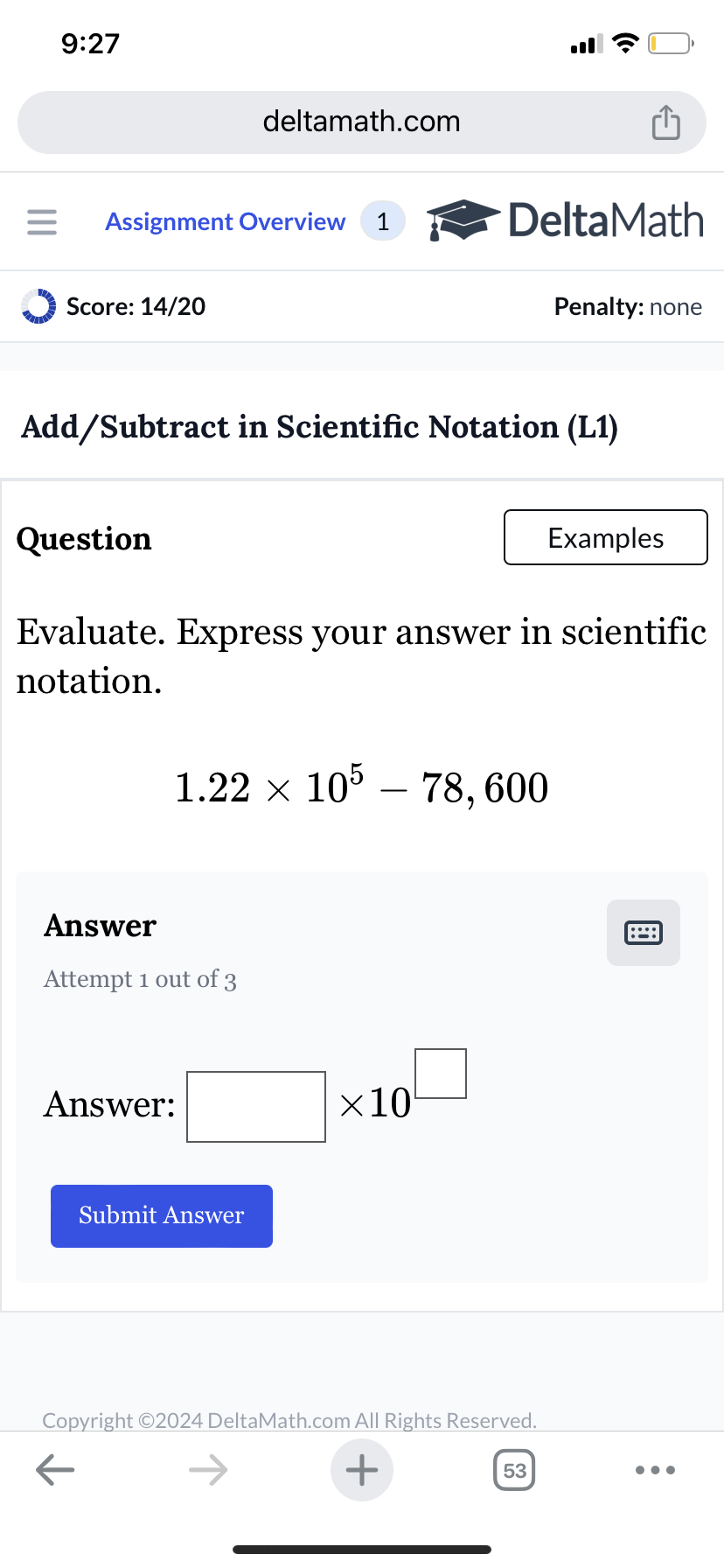9:27
deltamath.com
= Assignment Overview 1
DeltaMath
Score: 14/20
Penalty: none
Add/Subtract in Scientific Notation (L1)
Question
Examples
Evaluate. Express your answer in scientific
notation.
1.22 × 105 - 78,600
Answer
Attempt 1 out of 3
Answer:
Submit Answer
×10
Copyright ©2024 DeltaMath.com All Rights Reserved.
←
+
53