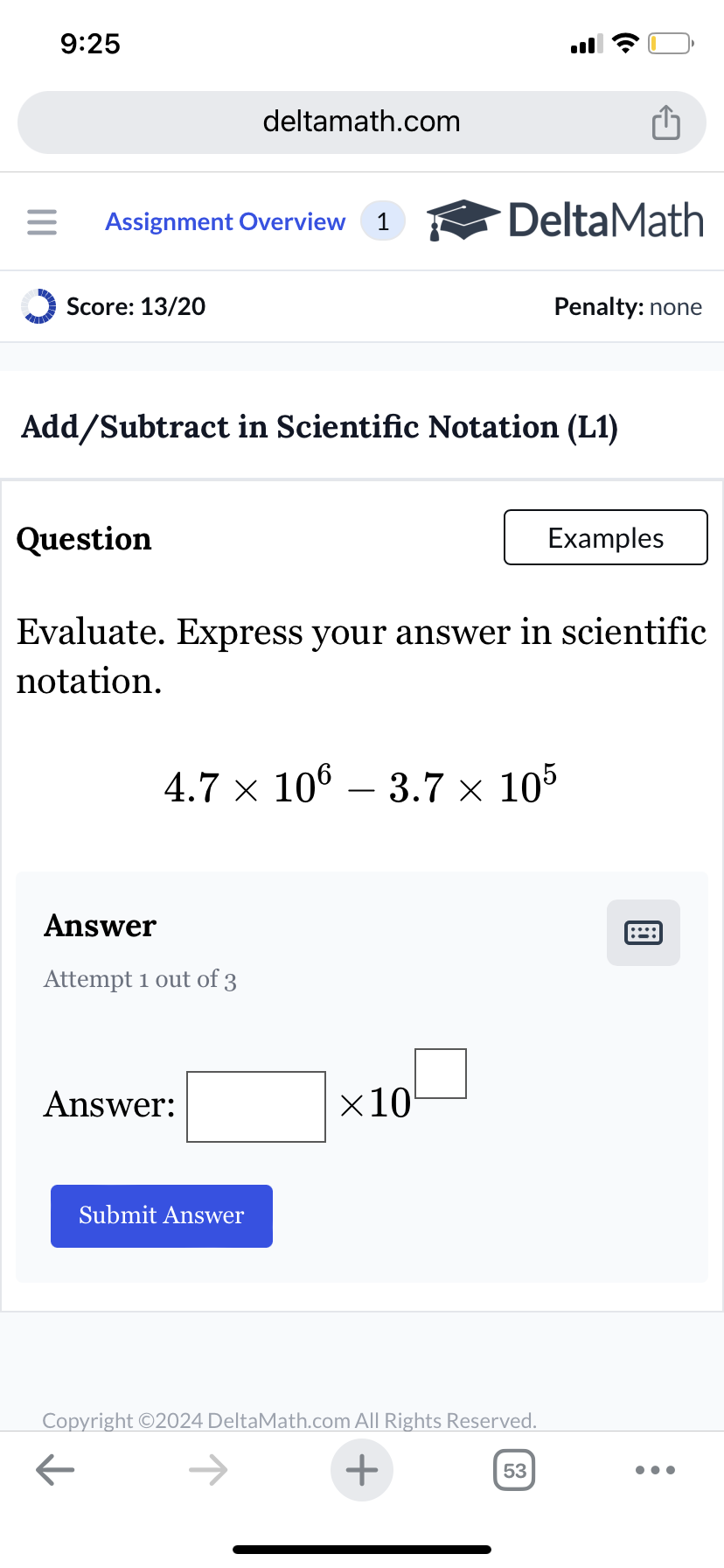 9:25
deltamath.com
= Assignment Overview 1
DeltaMath
Score: 13/20
Penalty: none
Add/Subtract in Scientific Notation (L1)
Question
Examples
Evaluate. Express your answer in scientific
notation.
4.7 × 106 – 3.7 × 105
Answer
Attempt 1 out of 3
Answer:
Submit Answer
×10
Copyright ©2024 DeltaMath.com All Rights Reserved.
←
+
53