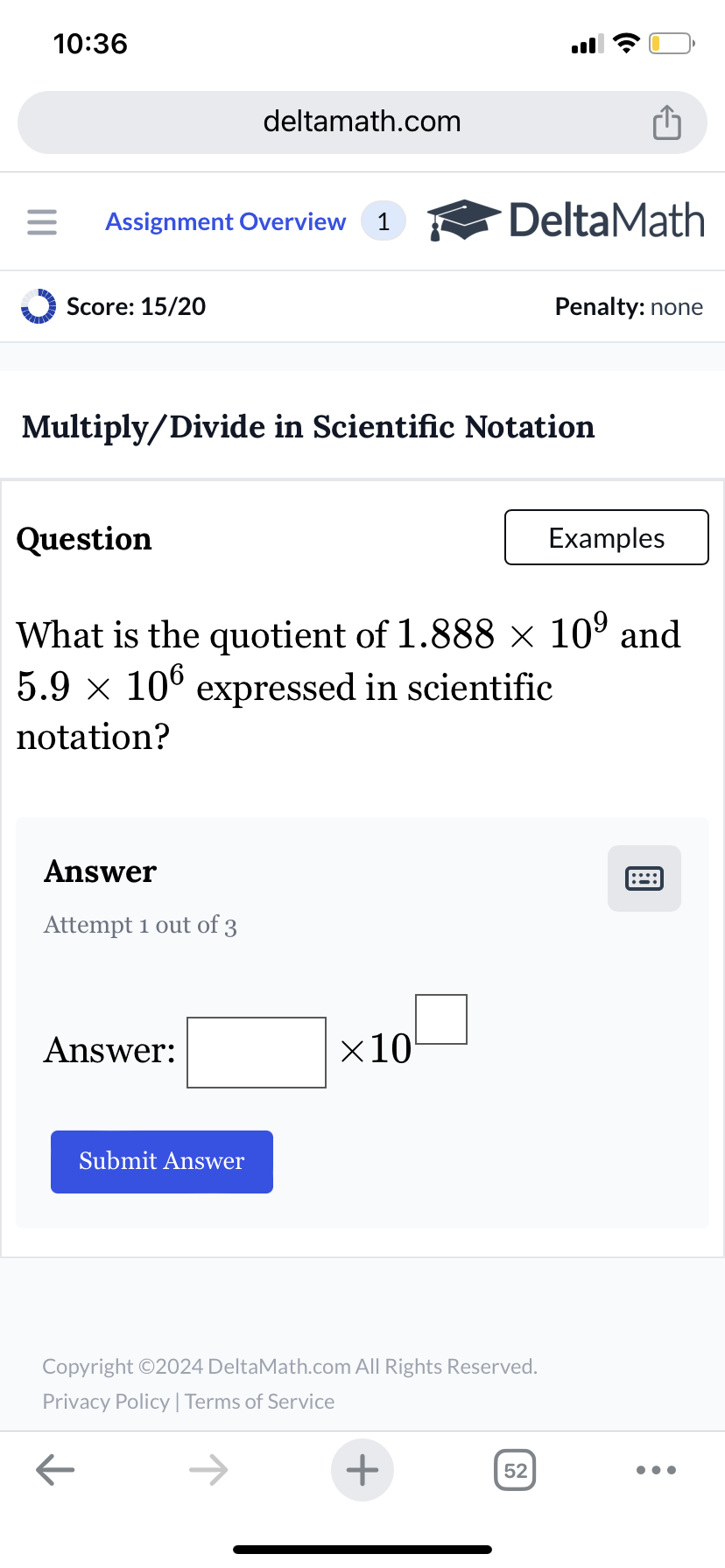 10:36
deltamath.com
= Assignment Overview 1
DeltaMath
Score: 15/20
Penalty: none
Multiply/Divide in Scientific Notation
Question
Examples
What is the quotient of 1.888 × 109 and
5.9 × 106 expressed in scientific
notation?
Answer
Attempt 1 out of 3
Answer:
Submit Answer
×10
Copyright ©2024 DeltaMath.com All Rights Reserved.
Privacy Policy | Terms of Service
←
+
52