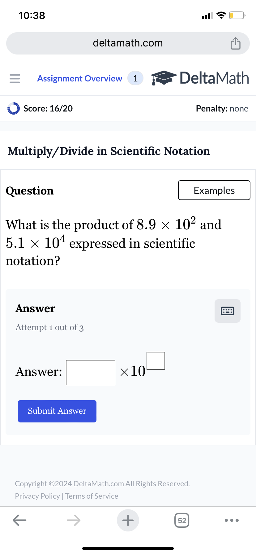 10:38
deltamath.com
= Assignment Overview 1
DeltaMath
Score: 16/20
Penalty: none
Multiply/Divide in Scientific Notation
Question
Examples
What is the product of 8.9 × 102 and
5.1 × 10 expressed in scientific
notation?
Answer
Attempt 1 out of 3
Answer:
Submit Answer
×10
Copyright ©2024 DeltaMath.com All Rights Reserved.
Privacy Policy | Terms of Service
←
+
52