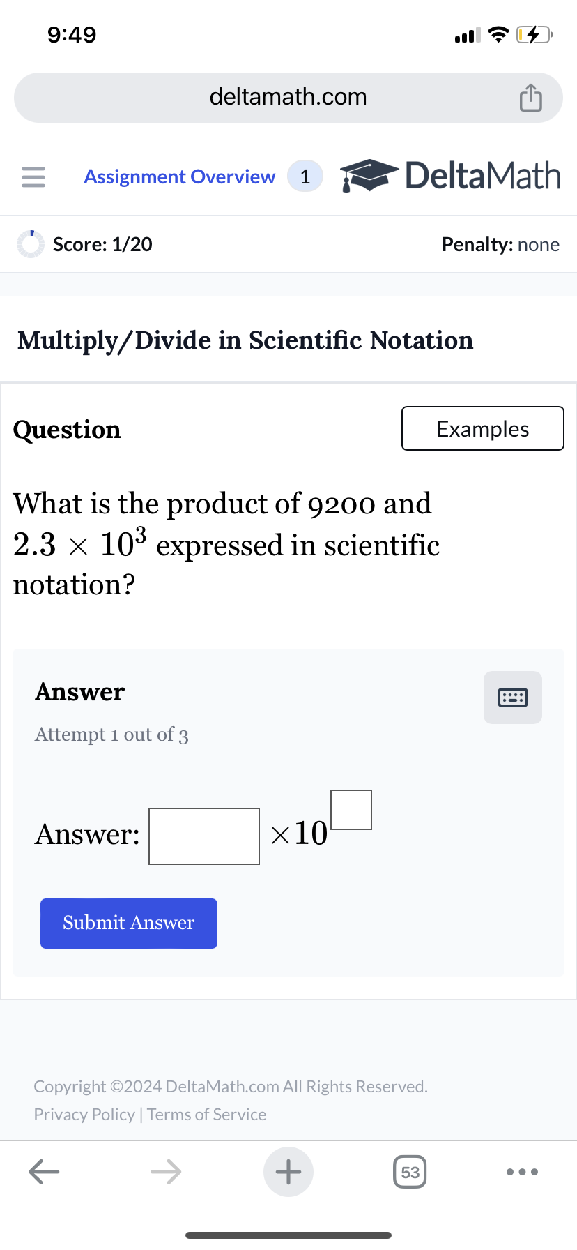 9:49
deltamath.com
= Assignment Overview 1
DeltaMath
Score: 1/20
Penalty: none
Multiply/Divide in Scientific Notation
Question
What is the product of 9200 and
2.3 × 10³ expressed in scientific
notation?
Answer
Attempt 1 out of 3
Answer:
Submit Answer
×10
Copyright ©2024 DeltaMath.com All Rights Reserved.
Privacy Policy | Terms of Service
←
+
53
Examples