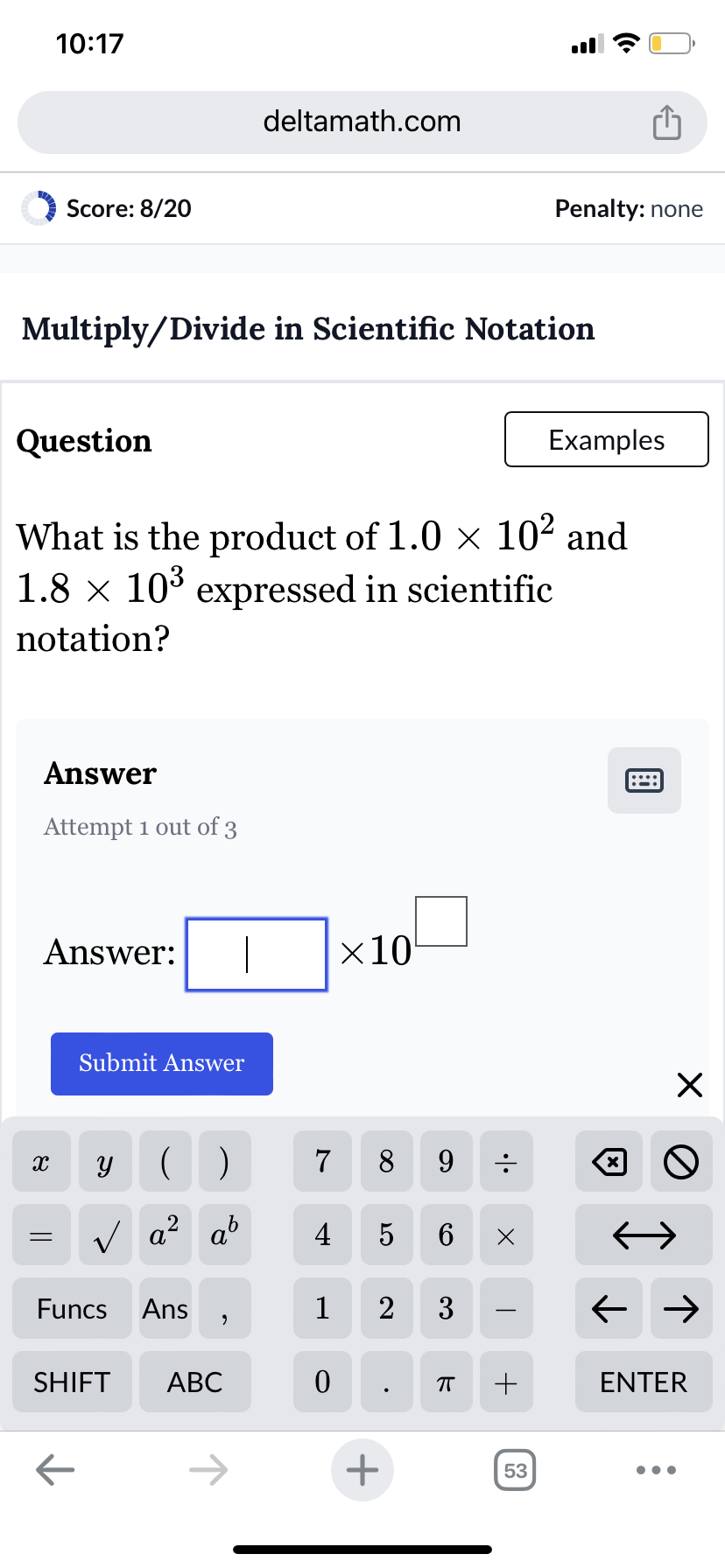 10:17
Score: 8/20
deltamath.com
Penalty: none
Multiply/Divide in Scientific Notation
Question
Examples
What is the product of 1.0 × 10² and
1.8 × 10³ expressed in scientific
notation?
Answer
Attempt 1 out of 3
Answer:
Submit Answer
×10
X
У
()
7
8
9
=
√ a² ab
2
4
5
6 Х
Funcs
Ans
1
2 3
,
SHIFT ABC
0
П
+
←
+
53
☑
☑
0
← →
ENTER