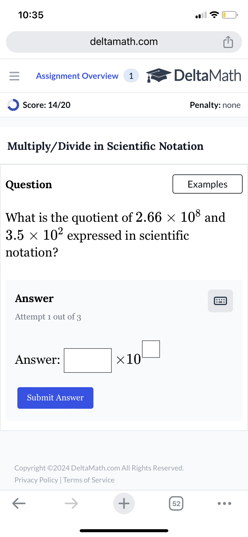 10:35
deltamath.com
= Assignment Overview 1
DeltaMath
Score: 14/20
Penalty: none
Multiply/Divide in Scientific Notation
Question
Examples
What is the quotient of 2.66 × 108 and
3.5 × 10² expressed in scientific
notation?
Answer
Attempt 1 out of 3
Answer:
Submit Answer
×10
Copyright ©2024 DeltaMath.com All Rights Reserved.
Privacy Policy | Terms of Service
←
+
52