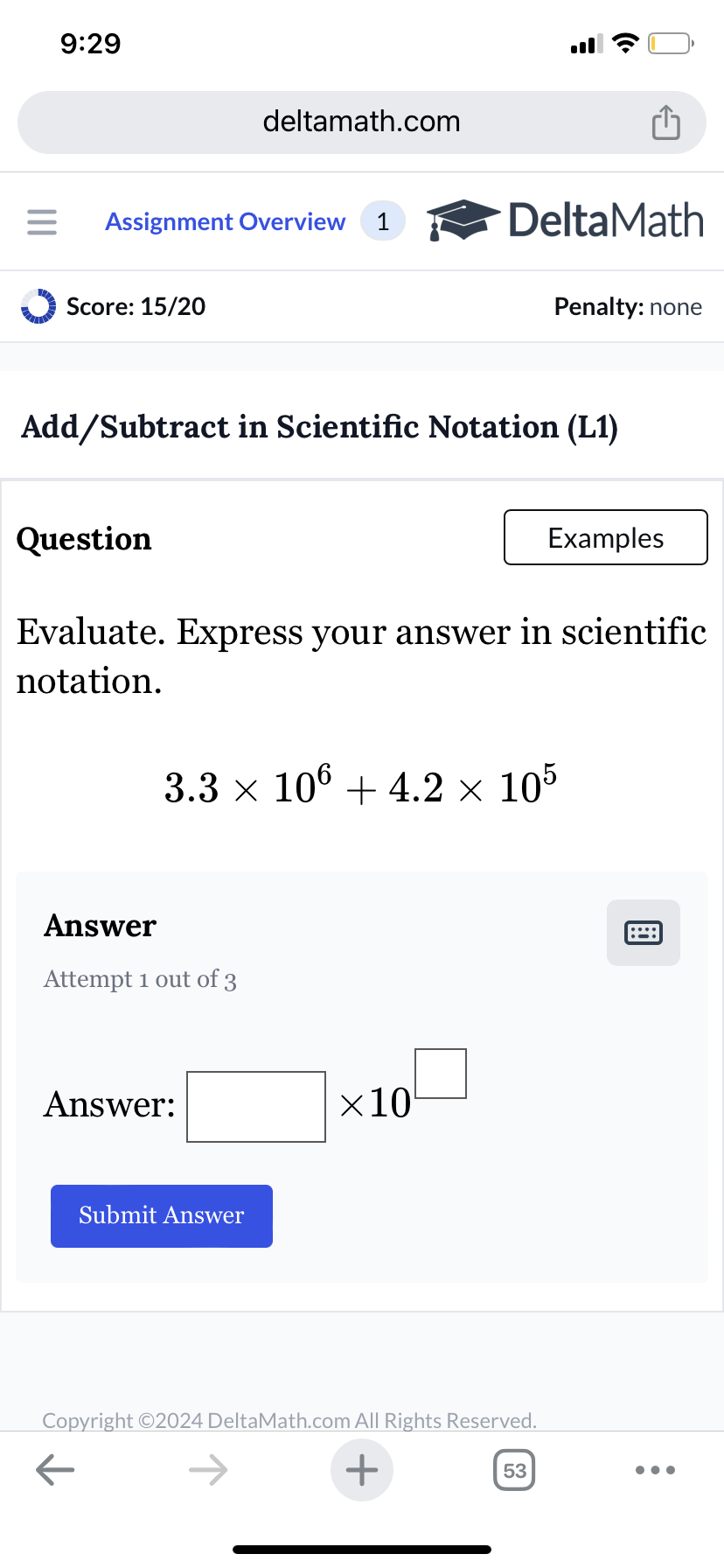 9:29
deltamath.com
= Assignment Overview 1
DeltaMath
Score: 15/20
Penalty: none
Add/Subtract in Scientific Notation (L1)
Question
Examples
Evaluate. Express your answer in scientific
notation.
3.3 × 106 + 4.2 × 105
Answer
Attempt 1 out of 3
Answer:
Submit Answer
×10
Copyright ©2024 DeltaMath.com All Rights Reserved.
←
+
53