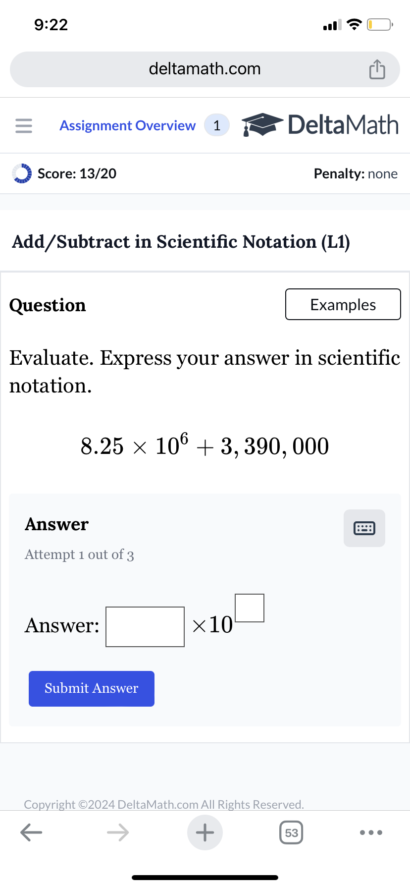 9:22
deltamath.com
= Assignment Overview 1
DeltaMath
Score: 13/20
Penalty: none
Add/Subtract in Scientific Notation (L1)
Question
Examples
Evaluate. Express your answer in scientific
notation.
8.25 × 106 +3, 390, 000
Answer
Attempt 1 out of 3
Answer:
Submit Answer
×10
Copyright ©2024 DeltaMath.com All Rights Reserved.
←
+
53