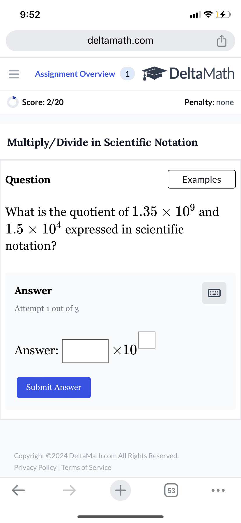 9:52
deltamath.com
m
= Assignment Overview 1
DeltaMath
Score: 2/20
Penalty: none
Multiply/Divide in Scientific Notation
Question
Examples
What is the quotient of 1.35 × 109 and
1.5 × 104 expressed in scientific
notation?
Answer
Attempt 1 out of 3
Answer:
Submit Answer
×10
Copyright ©2024 DeltaMath.com All Rights Reserved.
Privacy Policy | Terms of Service
←
+
53