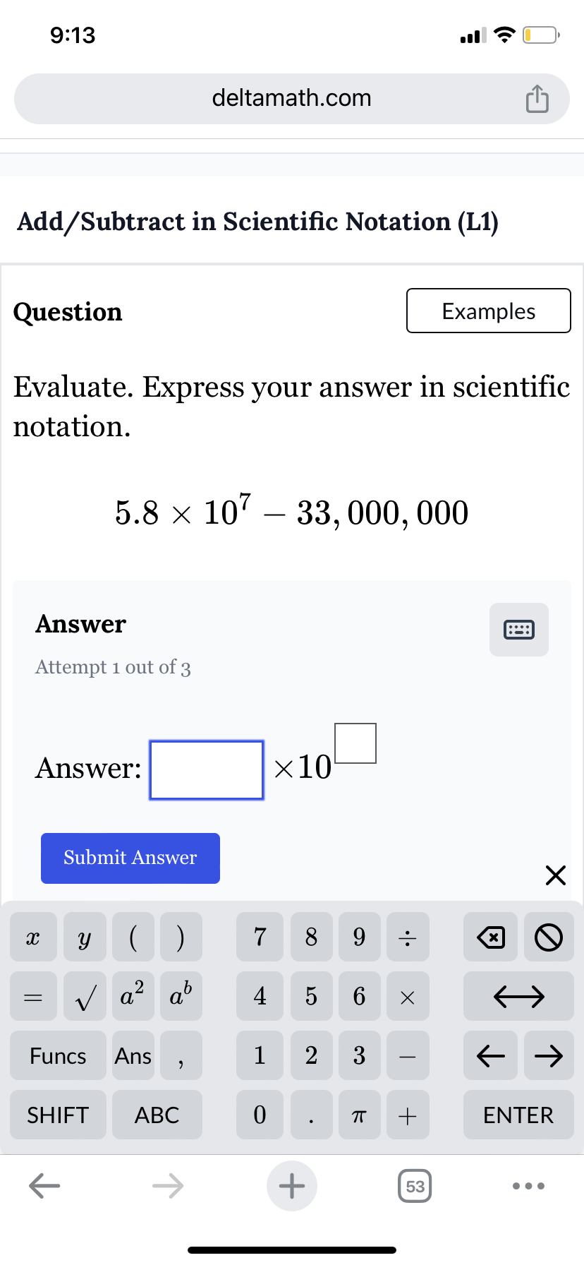 9:13
deltamath.com
ė
Add/Subtract in Scientific Notation (L1)
Question
Examples
Evaluate. Express your answer in scientific
notation.
5.8 × 107
- 33, 000, 000
Answer
Attempt 1 out of 3
Answer:
Submit Answer
×10
X
У
()
7
8
9
=
√ a² ab
2
4
5
6 Х
Funcs
Ans
1
2 3
,
SHIFT ABC
0
П
+
←
+
53
☑
::::
☑
0
← →
ENTER