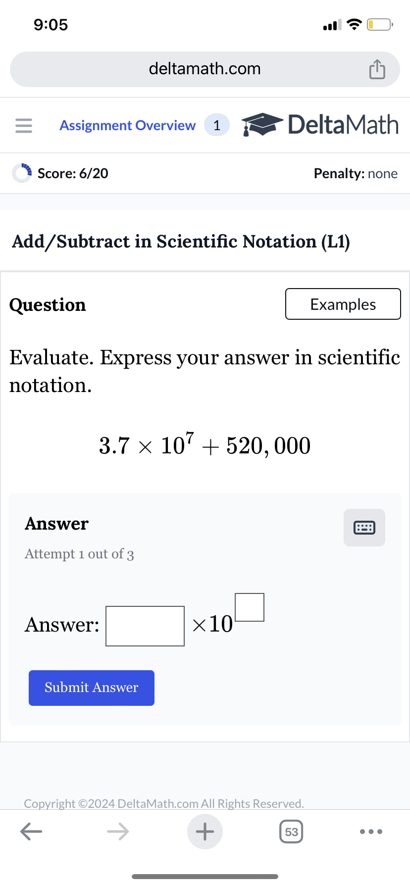 9:05
deltamath.com
= Assignment Overview 1
DeltaMath
Score: 6/20
Penalty: none
Add/Subtract in Scientific Notation (L1)
Question
Examples
Evaluate. Express your answer in scientific
notation.
3.7 x 107520,000
Answer
Attempt 1 out of 3
Answer:
Submit Answer
×10
Copyright ©2024 DeltaMath.com All Rights Reserved.
←
+
53
