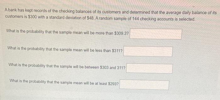 A bank has kept records of the checking balances of its customers and determined that the average daily balance of its
customers is $300 with a standard deviation of $48. A random sample of 144 checking accounts is selected.
What is the probability that the sample mean will be more than $309.3?
What is the probability that the sample mean will be less than $311?
What is the probability that the sample will be between $303 and 311?
What is the probability that the sample mean will be at least $293?