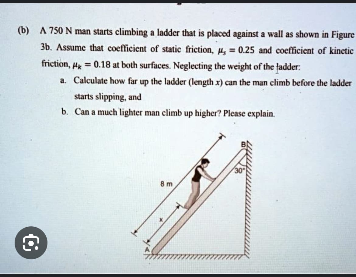 (b) A 750 N man starts climbing a ladder that is placed against a wall as shown in Figure
3b. Assume that coefficient of static friction, μ, = 0.25 and coefficient of kinetic
friction, μk = 0.18 at both surfaces. Neglecting the weight of the ladder:
a. Calculate how far up the ladder (length x) can the man climb before the ladder
starts slipping, and
b. Can a much lighter man climb up higher? Please explain.
€
8 m
30°