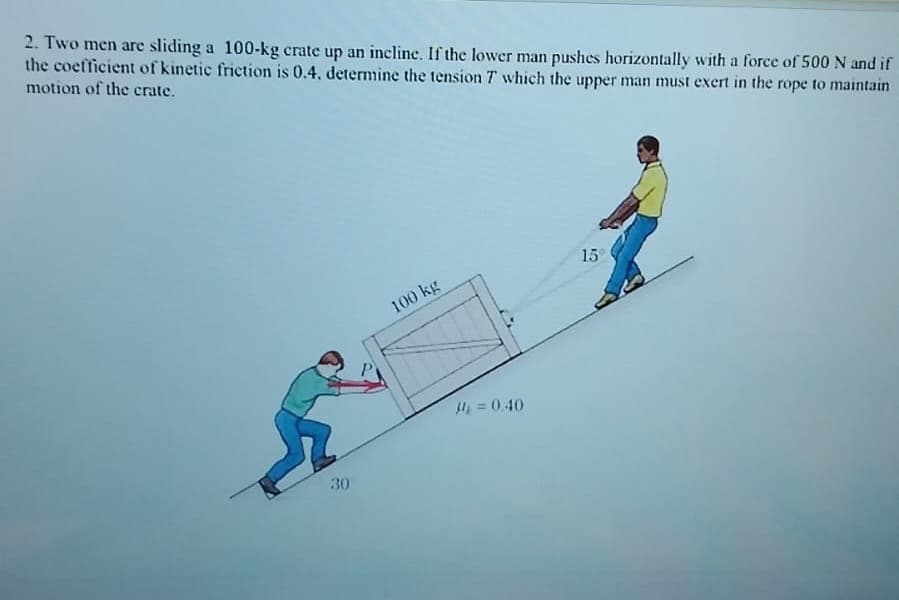 2. Two men are sliding a 100-kg crate up an incline. If the lower man pushes horizontally with a force of 500 N and if
the coefficient of kinetic friction is 0.4. determine the tension T which the upper man must exert in the rope to maintain
motion of the crate.
30
100 kg
15
= 0.40