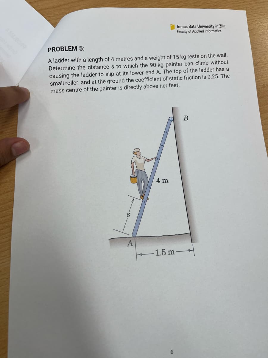 Tomas Bata University in Zlín
Faculty of Applied Informatics
PROBLEM 5:
A ladder with a length of 4 metres and a weight of 15 kg rests on the wall.
Determine the distance s to which the 90-kg painter can climb without
causing the ladder to slip at its lower end A. The top of the ladder has a
small roller, and at the ground the coefficient of static friction is 0.25. The
mass centre of the painter is directly above her feet.
S
4 m
A
1.5 m
6
B