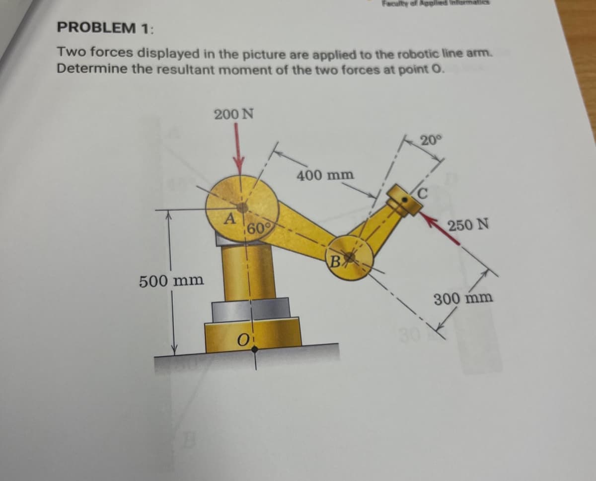 PROBLEM 1:
Faculty of Applied Informatics
Two forces displayed in the picture are applied to the robotic line arm.
Determine the resultant moment of the two forces at point O.
200 N
500 mm
400 mm
A
60
250 N
B
0
30
300 mm