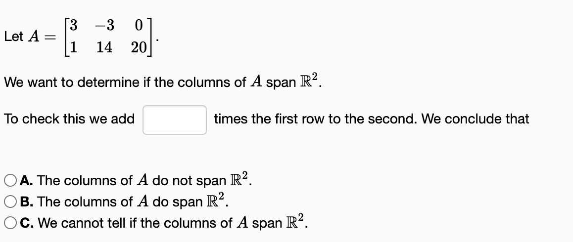 Let A
[3 -3 0
14 20
We want to determine if the columns of A
To check this we add
span
R².
times the first row to the second. We conclude that
OA. The columns of A do not span R².
OB. The columns of A do span R².
OC. We cannot tell if the columns of A span R².