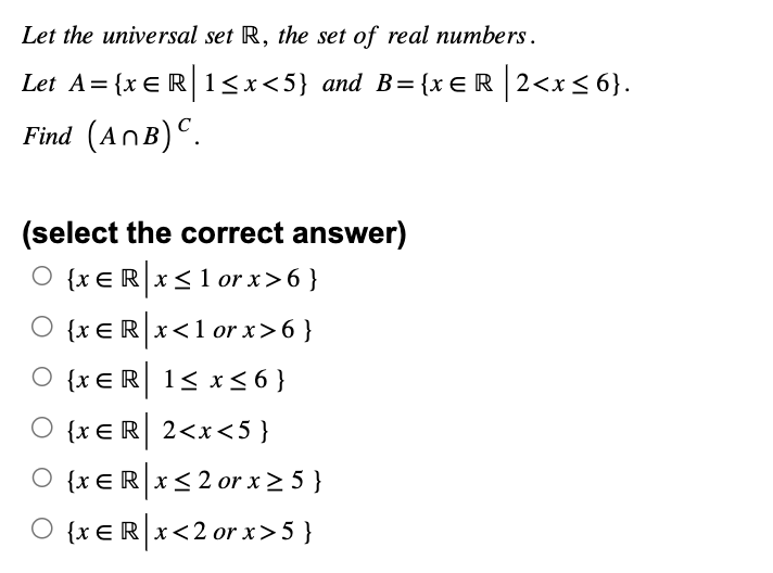 Let the universal set R, the set of real numbers.
Let A= {x = R | 1 <x<5} and B={xЄR|2<x≤6}.
Find (ANB) C.
(select the correct answer)
O {xeRx≤1 or x>6}
○ {xЄ R x <1 or x>6}
O {x ER 1≤x≤6}
○ {xЄR 2<x<5}
○ {xЄR x ≤2 or x ≥ 5 }
○ {xЄR|x<2 or x>5 }