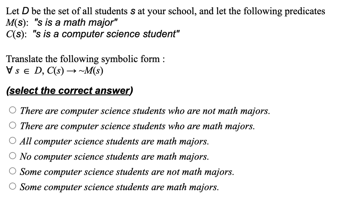 Let D be the set of all students s at your school, and let the following predicates
M(s): "s is a math major"
C(s): "s is a computer science student"
Translate the following symbolic form :
SED, C(s)→→ ~M(s)
(select the correct answer)
O There are computer science students who are not math majors.
There are computer science students who are math majors.
All computer science students are math majors.
No computer science students are math majors.
Some computer science students are not math majors.
O Some computer science students are math majors.