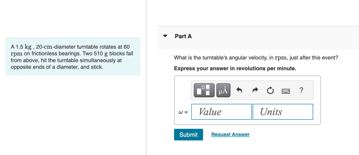 A 1.5 kg, 20-cm-diameter turntable rotates at 60
rpm on frictionless bearings. Two 510 g blocks fall
from above, hit the turntable simultaneously at
opposite ends of a diameter, and stick.
Part A
What is the turntable's angular velocity, in rpm, just after this event?
Express your answer in revolutions per minute.
W =
Submit
μᾶ
Value
Request Answer
Units
?