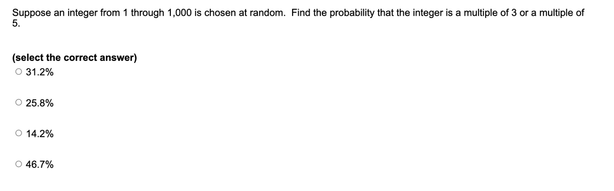 Suppose an integer from 1 through 1,000 is chosen at random. Find the probability that the integer is a multiple of 3 or a multiple of
5.
(select the correct answer)
31.2%
○ 25.8%
○ 14.2%
46.7%