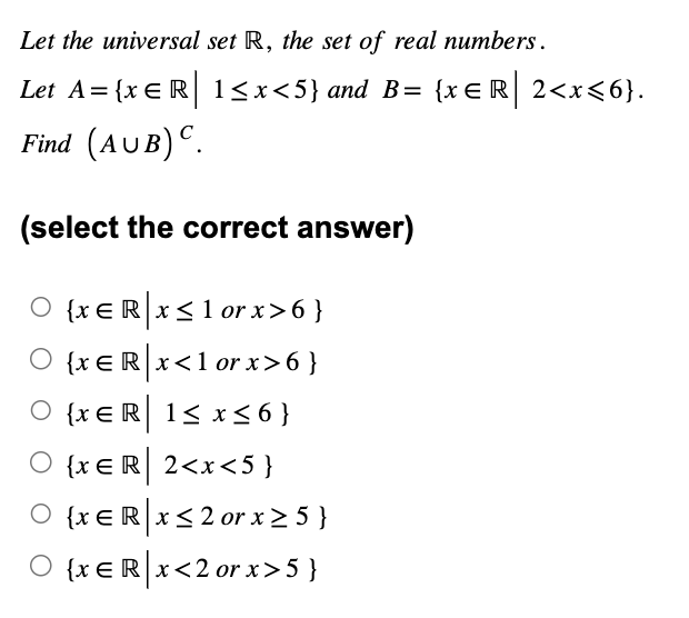 Let the universal set R, the set of real numbers.
Let A = {xЄR 1<x<5} and B= {x=R| 2<x<6}.
Find (AUB) C.
(select the correct answer)
O {xЄRx:
{x = R | x ≤ 1 or x >6}
○ {x E R x <1 or x>6 }
{x ER 1≤ x ≤6}
{xЄR| 2<x<5}
O {xeRx≤2 or x ≥ 5 }
R| 5}
○ {xЄ R|x<2 or x>5}