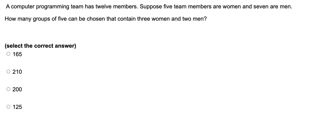 A computer programming team has twelve members. Suppose five team members are women and seven are men.
How many groups of five can be chosen that contain three women and two men?
(select the correct answer)
○ 165
○ 210
○ 200
O 125