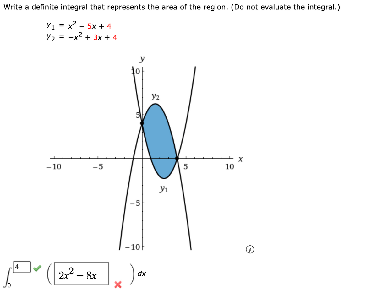 Write a definite integral that represents the area of the region. (Do not evaluate the integral.)
x² 5x+4
-x² + 3x + 4
4
Y1 =
Y2
=
-10
-5
2x² - 8x
10
5
-5
10
) ₁
dx
Y₂
У1
5
10
X