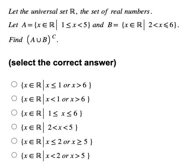 Let the universal set R, the set of real numbers.
Let A = {x = R| 1<x<5} and B= {xЄR| 2<x<6}.
Find (AUB) C.
(select the correct answer)
○ {xe R❘ x ≤1 or x>6 }
○ {xЄR|x<1 or x>6 }
{xЄR| 1≤ x ≤6 }
{x ЄR| 2<x<5}
○ {xЄ R x ≤2 or x≥ 5 }
O {xER❘x<2 or x>5}