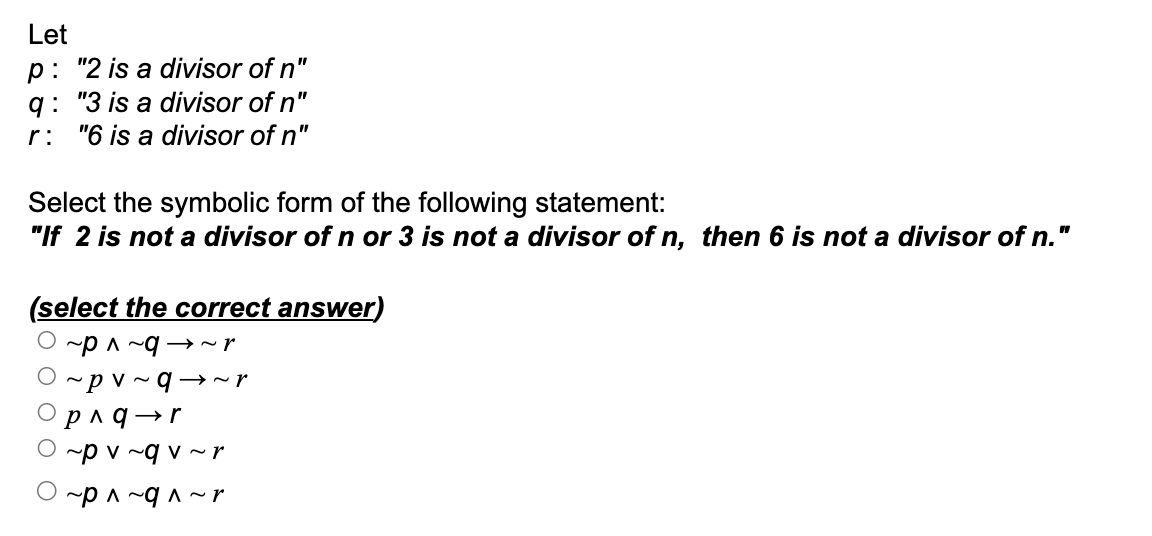 Let
p: "2 is a divisor of n"
q: "3 is a divisor of n"
r: "6 is a divisor of n"
Select the symbolic form of the following statement:
"If 2 is not a divisor of n or 3 is not a divisor of n, then 6 is not a divisor of n."
(select the correct answer)
O ~ p ^ ~ q → ~r
~ pv ~ q→~r
p ^ q―r
~p v ~q v ~ r
~p ^ ~q ^ ~ r