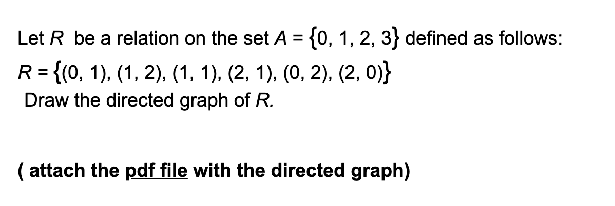 Let R be a relation on the set A = {0, 1, 2, 3} defined as follows:
R = {(0, 1), (1, 2), (1, 1), (2, 1), (0, 2), (2, 0)}
Draw the directed graph of R.
( attach the pdf file with the directed graph)