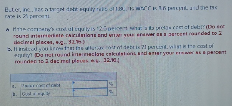 Butler, Inc., has a target debt-equity ratio of 1.80. Its WACC is 8.6 percent, and the tax
rate is 21 percent.
a. If the company's cost of equity is 12.6 percent, what is its pretax cost of debt? (Do not
round intermediate calculations and enter your answer as a percent rounded to 2
decimal places, e.g., 32.16.)
b. If instead you know that the aftertax cost of debt is 7.1 percent, what is the cost of
equity? (Do not round intermediate calculations and enter your answer as a percent
rounded to 2 decimal places, e.g., 32.16.)
a.
Pretax cost of debt
b. Cost of equity
%
%