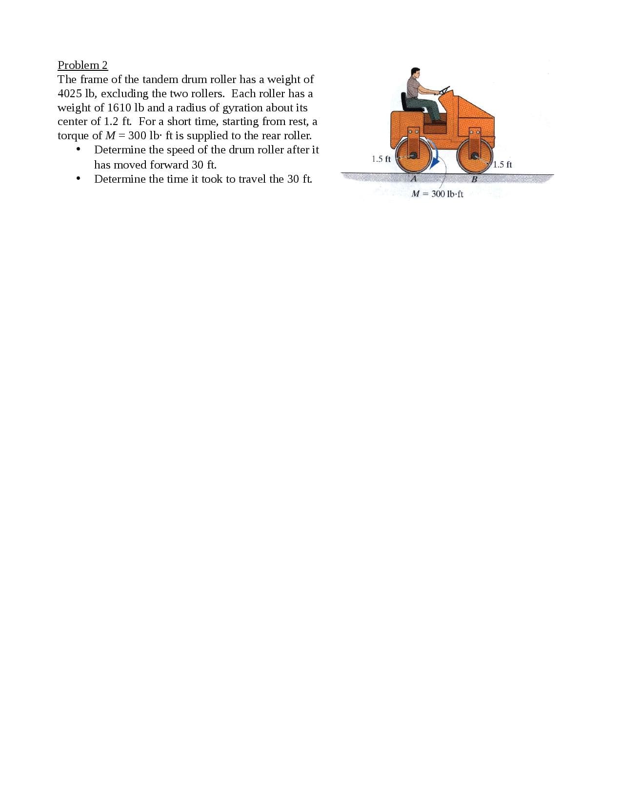 The frame of the tandem drum roller has a weight of
4025 lb, excluding the two rollers. Each roller has a
weight of 1610 lb and a radius of gyration about its
center of 1.2 ft. For a short time, starting from rest, a
torque of M = 300 lb ft is supplied to the rear roller.
Determine the speed of the drum roller after it
has moved forward 30 ft.
Determine the time it took to travel the 30 ft.
