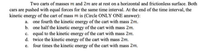 Two carts of masses m and 2m are at rest on a horizontal and frictionless surface. Both
cars are pushed with equal forces for the same time interval. At the end of the time interval, the
kinetic energy of the cart of mass m is (Circle ONLY ONE answer):
a. one fourth the kinetic energy of the cart with mass 2m.
b. one half the kinetic energy of the cart with mass 2m.
c. equal to the kinetic energy of the cart with mass 2m.
d. twice the kinetic energy of the cart with mass 2m.
e. four times the kinetic energy of the cart with mass 2m.
