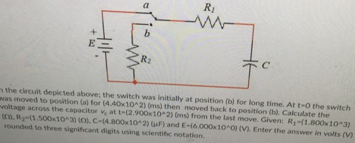 a
R1
b.
E
R2
n the circuit depicted above; the switch was initially at position (b) for long time. At t-0 the switch
was moved to position (a) for (4.40x10^2) (ms) then moved back to position (b). Calculate the
voltage across the capacitor ve at t-(2.900x10^2) (ms) from the last move. Given: R1-(1.800x10^3)
(0), R2-(1.500x10^3) (2), C-(4.800x10^2) (HF) and E-(6.000x10^0) (V). Enter the answer in volts (V)
rounded to three significant digits using scientific notation.
+ 日
